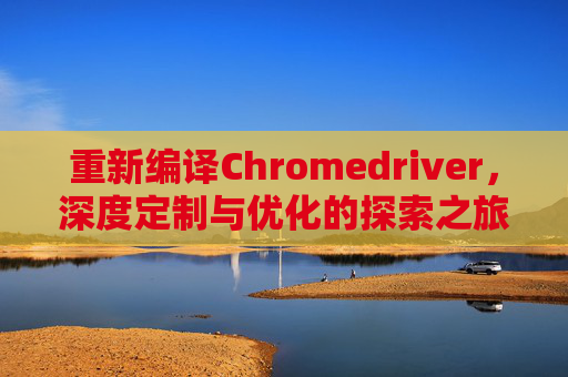 重新编译Chromedriver，深度定制与优化的探索之旅